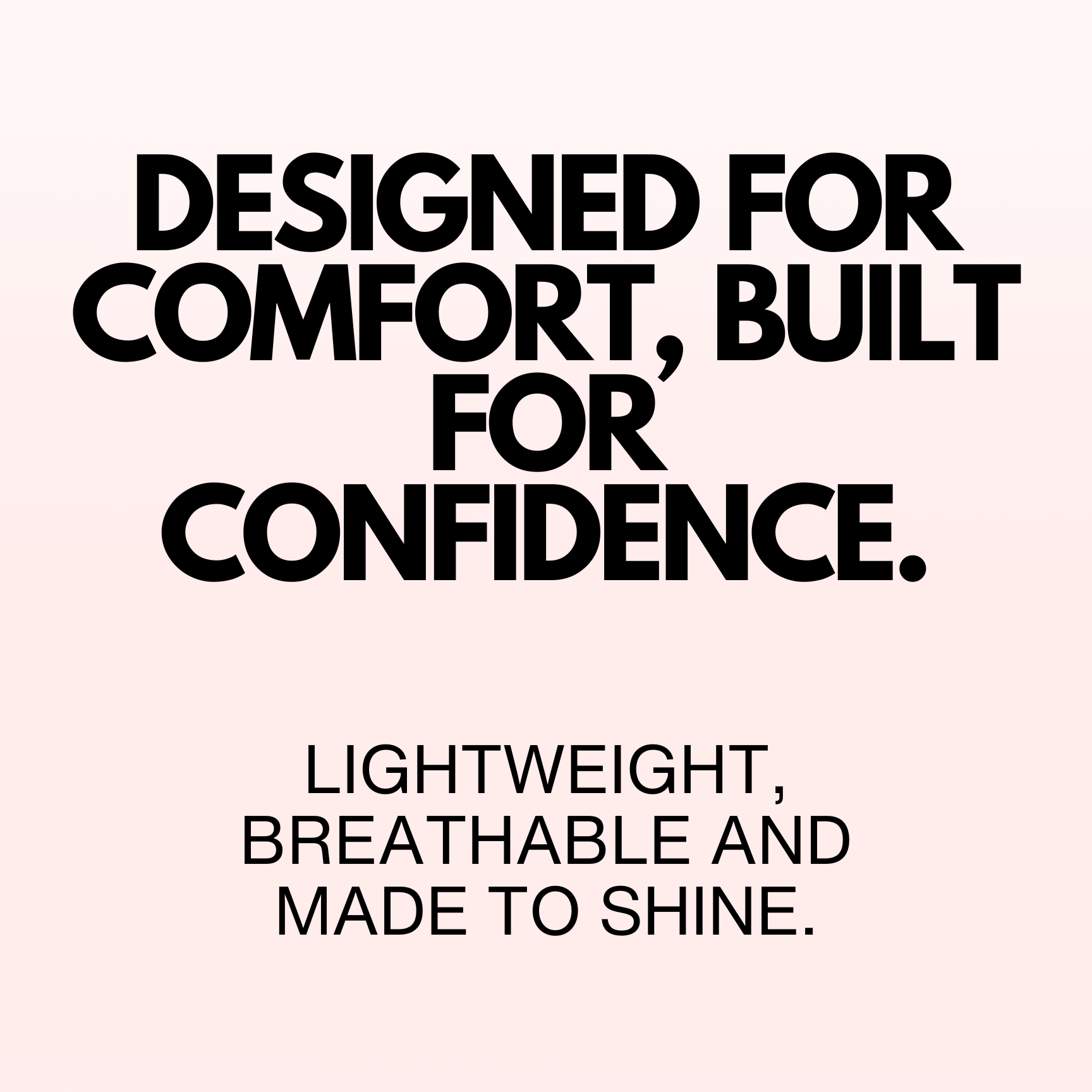 Text on a white background with black text: 'Designed for comfort, built for confidence. Lightweight, breathable and made to shine.